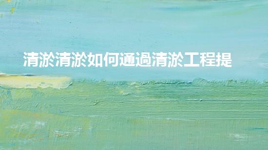清淤清淤如何通過清淤工程提升水體質(zhì)量與生態(tài)平衡的最終處理方案？